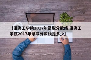 【淮海工学院2017年录取分数线,淮海工学院2017年录取分数线是多少】
