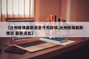 【沧州疫情最新消息今天封城,沧州疫情最新情况 最新消息】