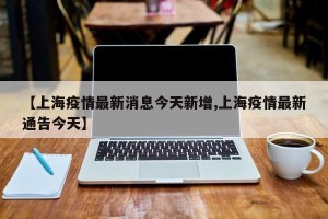 【上海疫情最新消息今天新增,上海疫情最新通告今天】