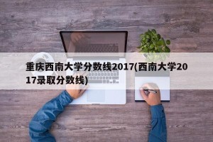 重庆西南大学分数线2017(西南大学2017录取分数线)