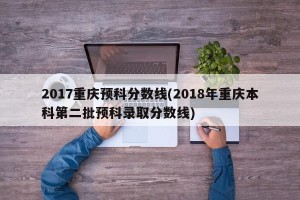 2017重庆预科分数线(2018年重庆本科第二批预科录取分数线)