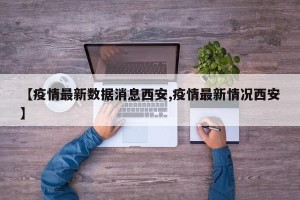 【疫情最新数据消息西安,疫情最新情况西安】