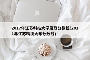 2017年江苏科技大学录取分数线(2021年江苏科技大学分数线)