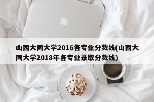 山西大同大学2016各专业分数线(山西大同大学2018年各专业录取分数线)