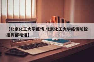 【北京化工大学疫情,北京化工大学疫情防控指挥部电话】