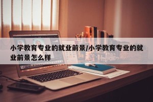 小学教育专业的就业前景/小学教育专业的就业前景怎么样