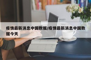 疫情最新消息中国数据/疫情最新消息中国数据今天