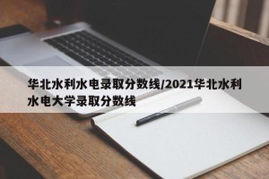 华北水利水电录取分数线/2021华北水利水电大学录取分数线