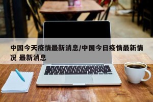 中国今天疫情最新消息/中国今日疫情最新情况 最新消息