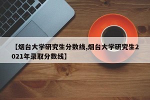 【烟台大学研究生分数线,烟台大学研究生2021年录取分数线】