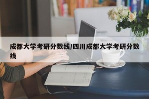 成都大学考研分数线/四川成都大学考研分数线