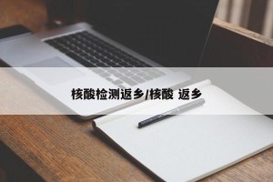 核酸检测返乡/核酸 返乡