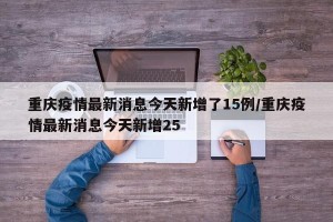 重庆疫情最新消息今天新增了15例/重庆疫情最新消息今天新增25