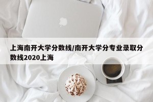上海南开大学分数线/南开大学分专业录取分数线2020上海