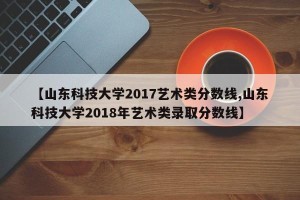 【山东科技大学2017艺术类分数线,山东科技大学2018年艺术类录取分数线】