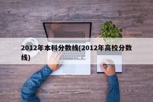 2012年本科分数线(2012年高校分数线)