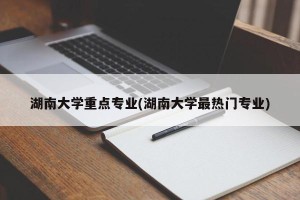 湖南大学重点专业(湖南大学最热门专业)