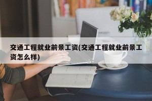 交通工程就业前景工资(交通工程就业前景工资怎么样)