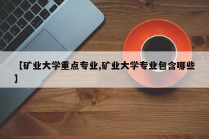 【矿业大学重点专业,矿业大学专业包含哪些】
